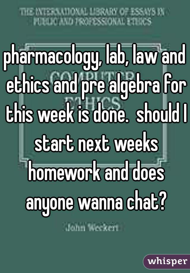 pharmacology, lab, law and ethics and pre algebra for this week is done.  should I start next weeks homework and does anyone wanna chat?