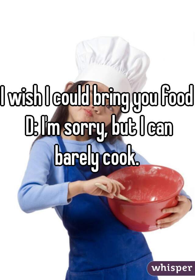 I wish I could bring you food D: I'm sorry, but I can barely cook. 