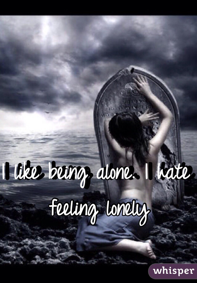 I like being alone. I hate feeling lonely