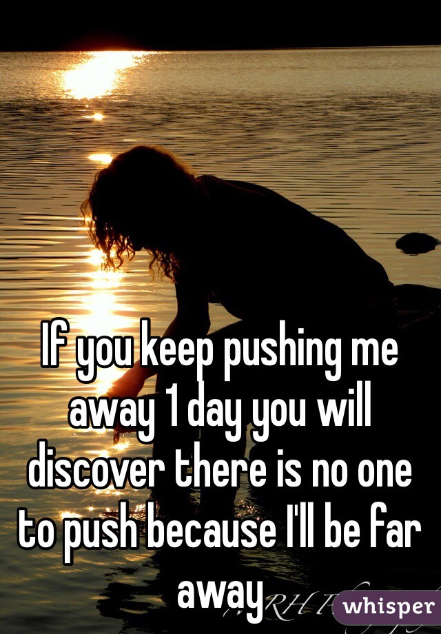 If you keep pushing me away 1 day you will discover there is no one to push because I'll be far away 