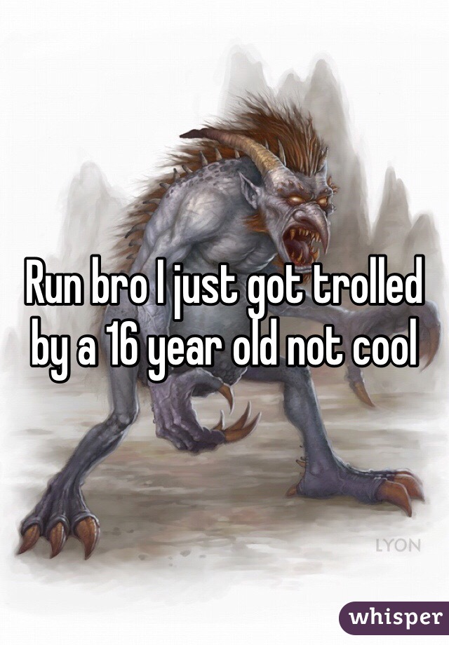 Run bro I just got trolled by a 16 year old not cool
