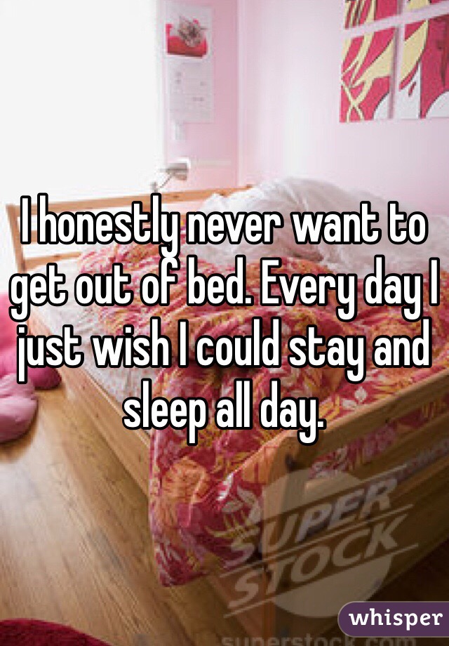 I honestly never want to get out of bed. Every day I just wish I could stay and sleep all day.