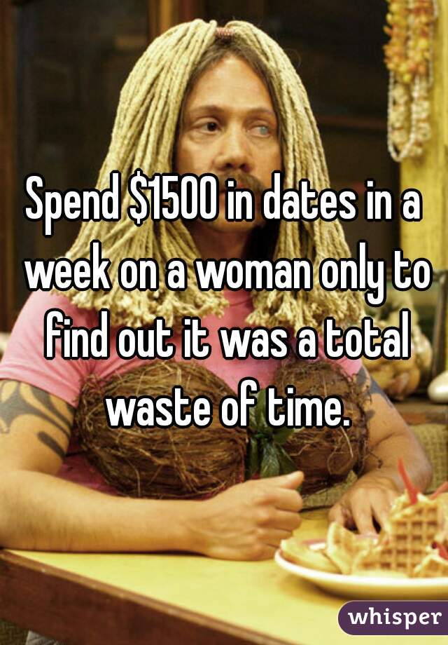 Spend $1500 in dates in a week on a woman only to find out it was a total waste of time.