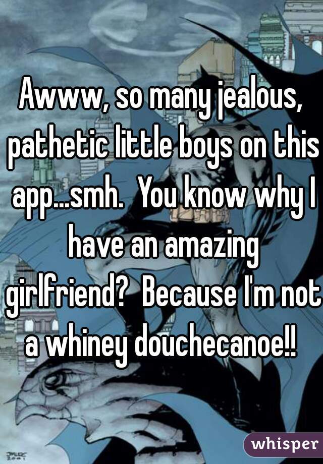 Awww, so many jealous, pathetic little boys on this app...smh.  You know why I have an amazing girlfriend?  Because I'm not a whiney douchecanoe!! 