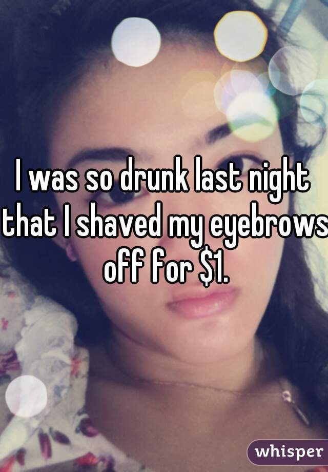 I was so drunk last night that I shaved my eyebrows off for $1.