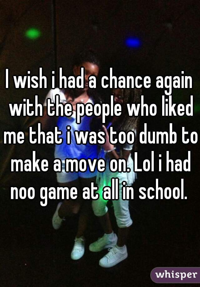 I wish i had a chance again with the people who liked me that i was too dumb to make a move on. Lol i had noo game at all in school. 
