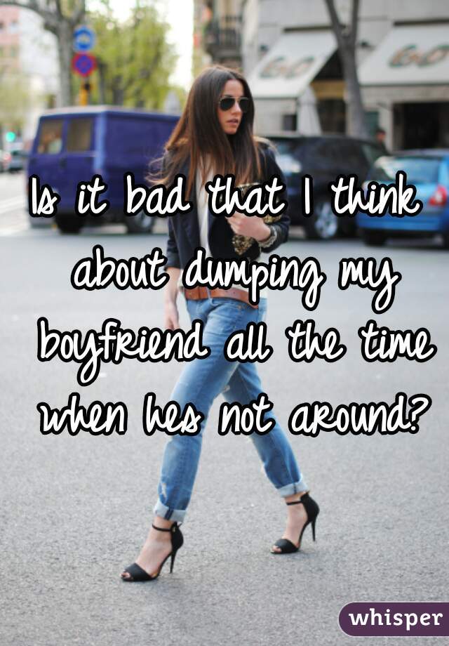 Is it bad that I think about dumping my boyfriend all the time when hes not around?