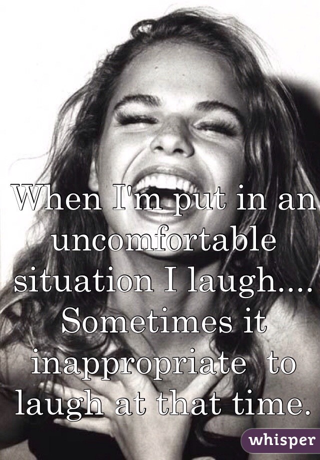 When I'm put in an uncomfortable situation I laugh.... Sometimes it inappropriate  to laugh at that time. 