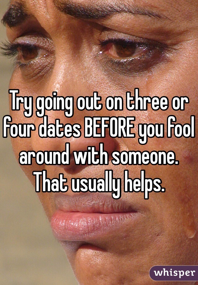 Try going out on three or four dates BEFORE you fool around with someone. That usually helps. 