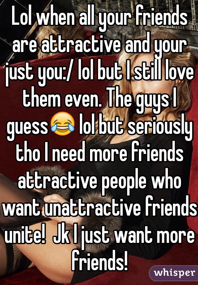 Lol when all your friends are attractive and your just you:/ lol but I still love them even. The guys I guess😂 lol but seriously tho I need more friends attractive people who want unattractive friends unite!  Jk I just want more friends! 