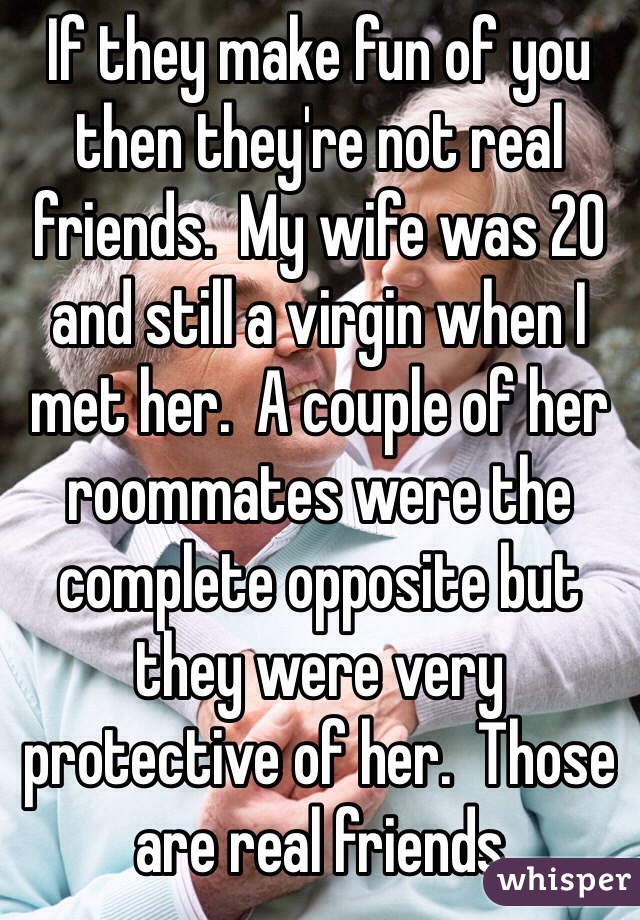If they make fun of you then they're not real friends.  My wife was 20 and still a virgin when I met her.  A couple of her roommates were the complete opposite but they were very protective of her.  Those are real friends 