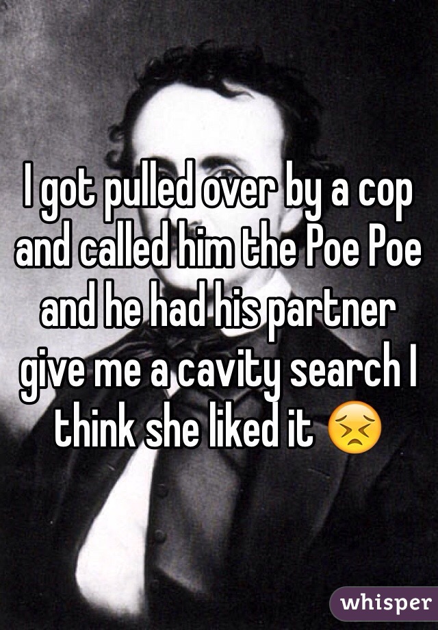 I got pulled over by a cop and called him the Poe Poe and he had his partner give me a cavity search I think she liked it 😣