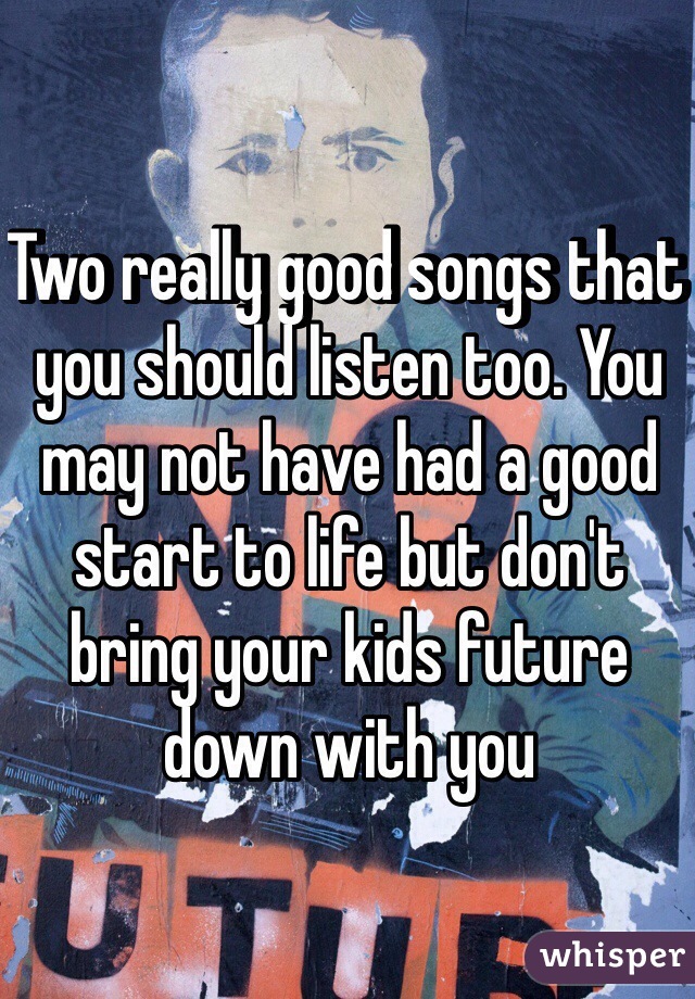 Two really good songs that you should listen too. You may not have had a good start to life but don't bring your kids future down with you