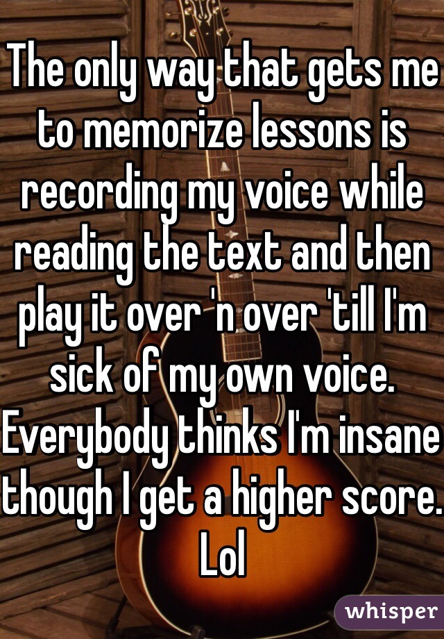 The only way that gets me to memorize lessons is recording my voice while reading the text and then play it over 'n over 'till I'm sick of my own voice. Everybody thinks I'm insane though I get a higher score. Lol