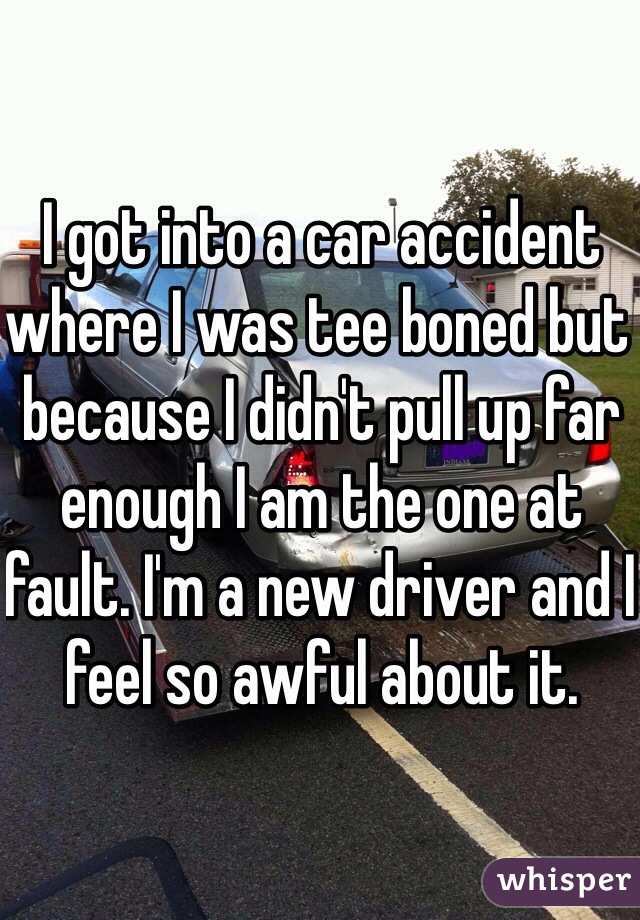 I got into a car accident where I was tee boned but because I didn't pull up far enough I am the one at fault. I'm a new driver and I feel so awful about it.