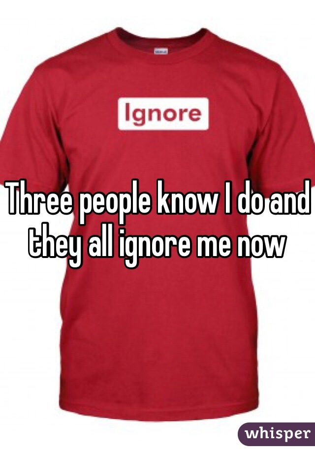 Three people know I do and they all ignore me now