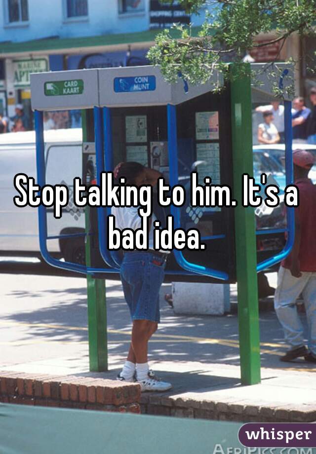 Stop talking to him. It's a bad idea. 