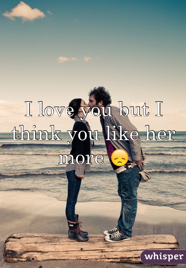 I love you but I think you like her more 😞