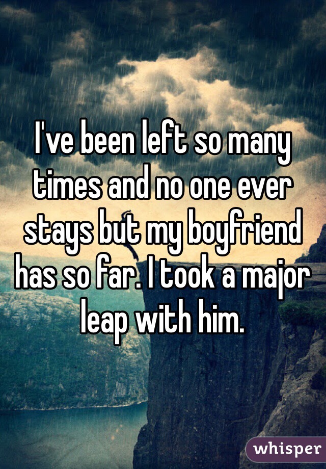 I've been left so many times and no one ever stays but my boyfriend has so far. I took a major leap with him. 