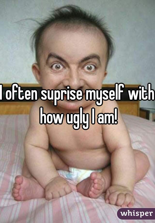I often suprise myself with how ugly I am!