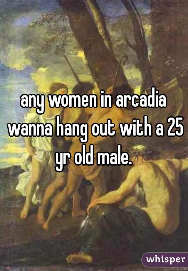 any women in arcadia wanna hang out with a 25 yr old male. 