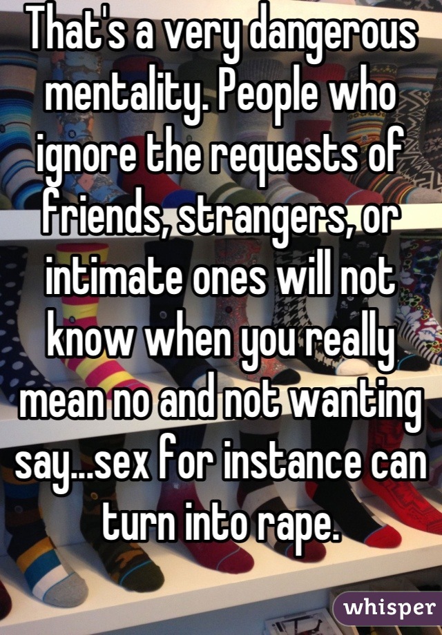 That's a very dangerous mentality. People who ignore the requests of friends, strangers, or intimate ones will not know when you really mean no and not wanting say...sex for instance can turn into rape.