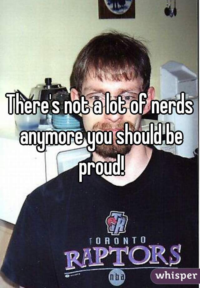 There's not a lot of nerds anymore you should be proud!