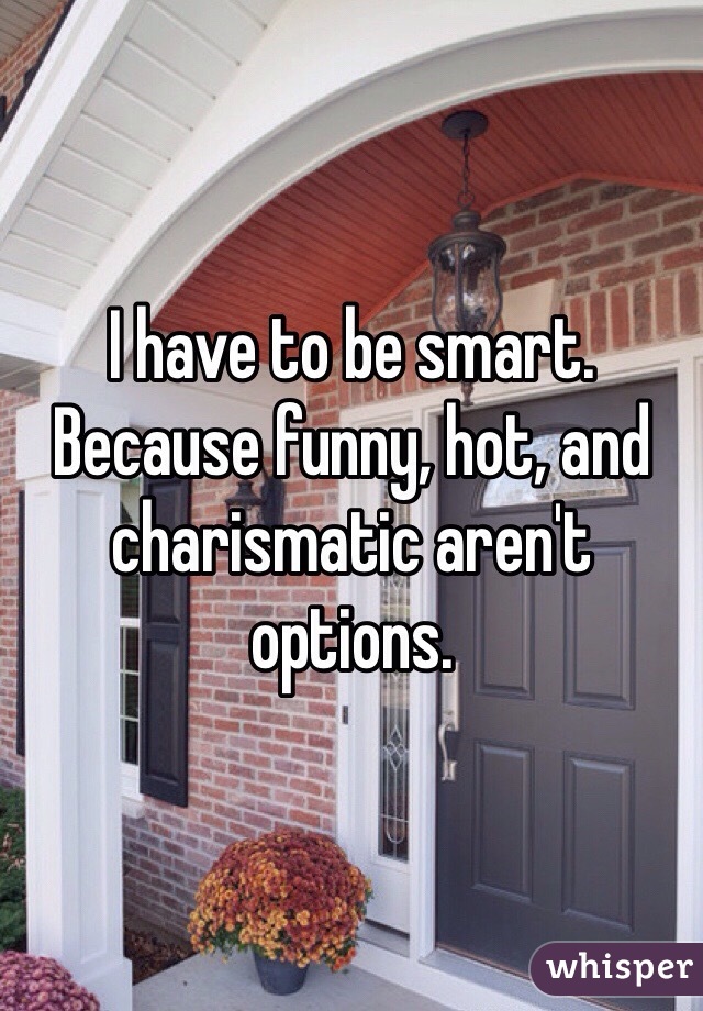 I have to be smart. Because funny, hot, and charismatic aren't options. 