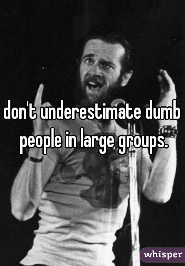 don't underestimate dumb people in large groups.