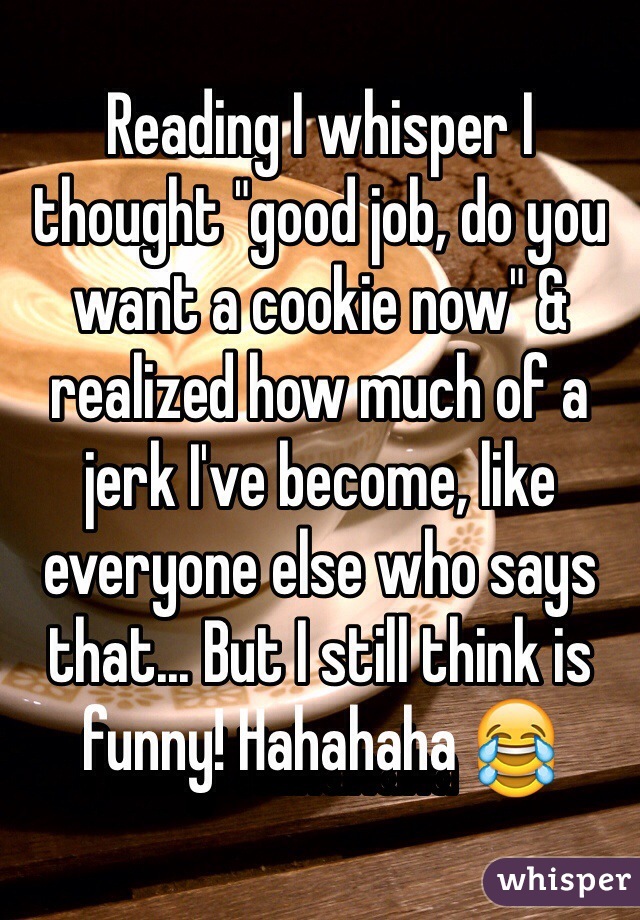 Reading I whisper I thought "good job, do you want a cookie now" & realized how much of a jerk I've become, like everyone else who says that... But I still think is funny! Hahahaha 😂