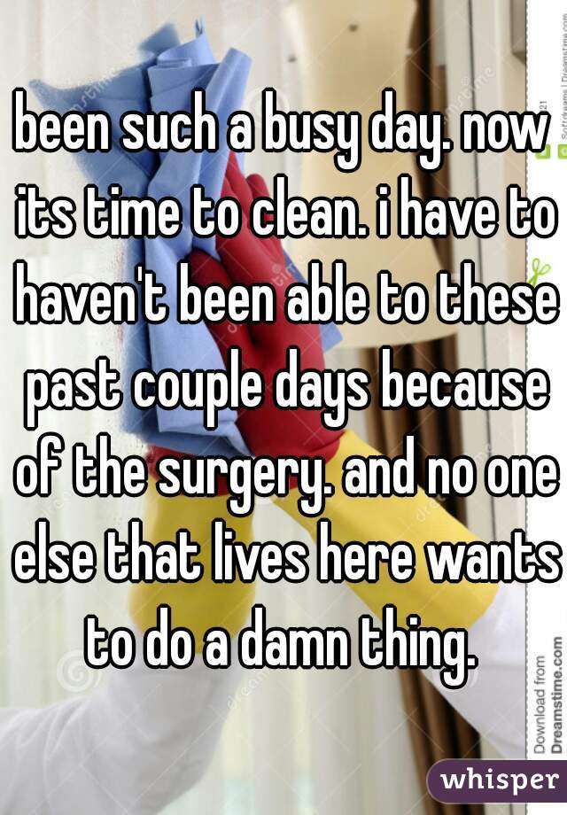 been such a busy day. now its time to clean. i have to haven't been able to these past couple days because of the surgery. and no one else that lives here wants to do a damn thing. 