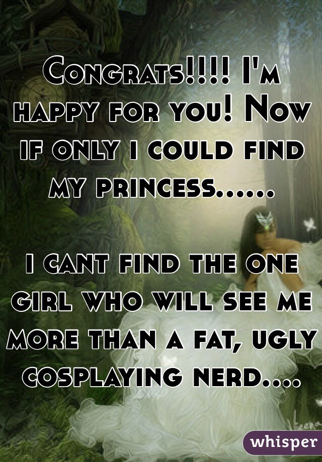Congrats!!!! I'm happy for you! Now if only i could find my princess......

i cant find the one girl who will see me more than a fat, ugly cosplaying nerd....