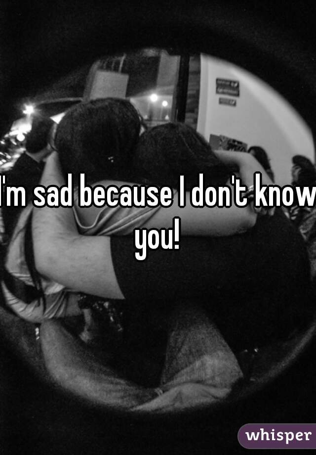 I'm sad because I don't know you! 