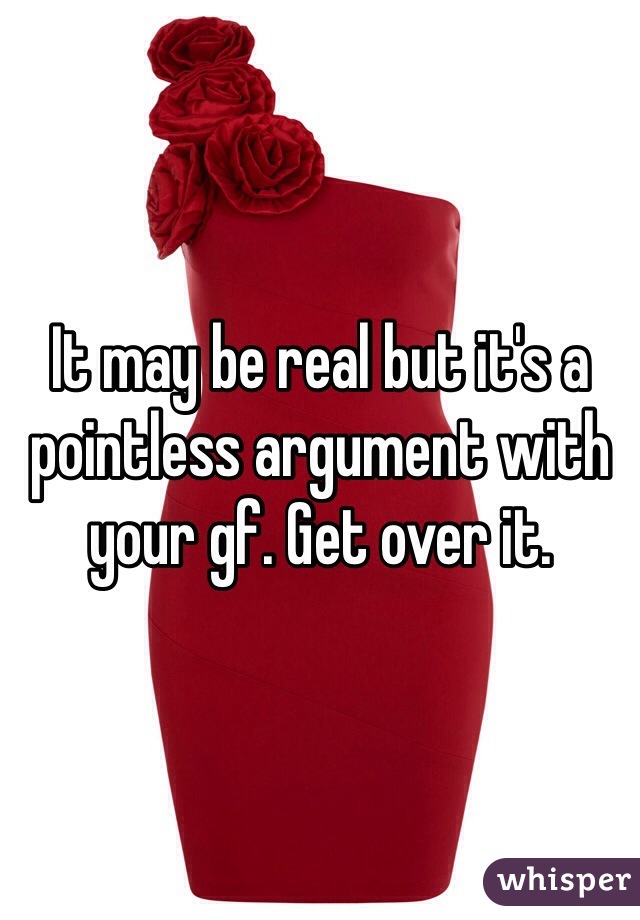 It may be real but it's a pointless argument with your gf. Get over it. 