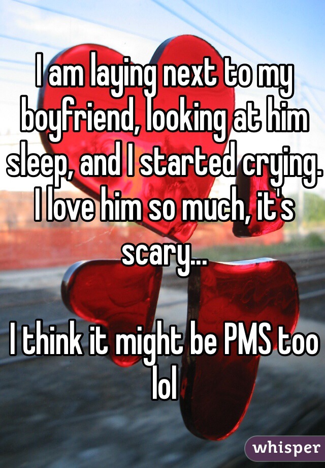 I am laying next to my boyfriend, looking at him sleep, and I started crying. I love him so much, it's scary...

I think it might be PMS too lol 