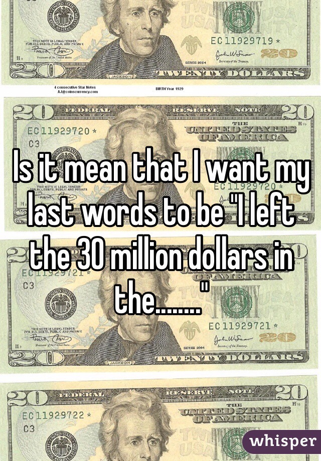 Is it mean that I want my last words to be "I left the 30 million dollars in the........"