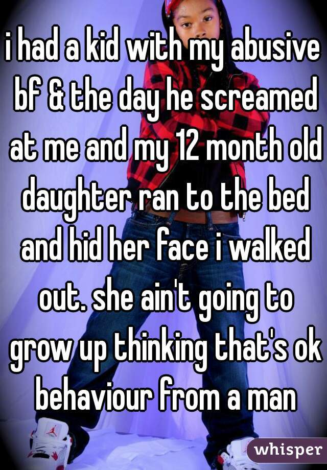 i had a kid with my abusive bf & the day he screamed at me and my 12 month old daughter ran to the bed and hid her face i walked out. she ain't going to grow up thinking that's ok behaviour from a man