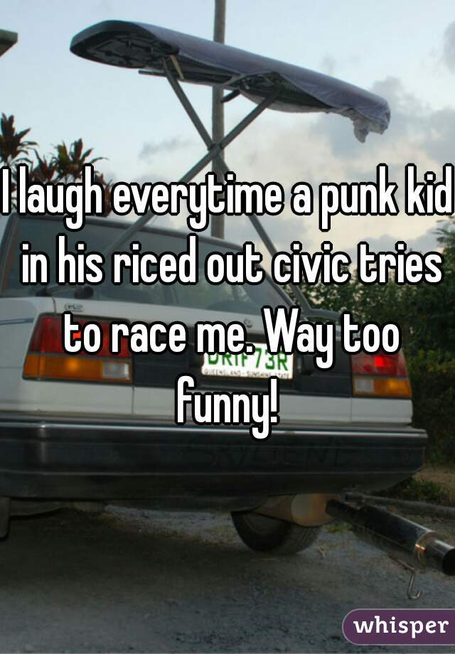 I laugh everytime a punk kid in his riced out civic tries to race me. Way too funny! 