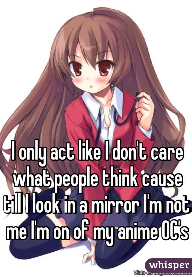 I only act like I don't care what people think cause till I look in a mirror I'm not me I'm on of my anime OC's 