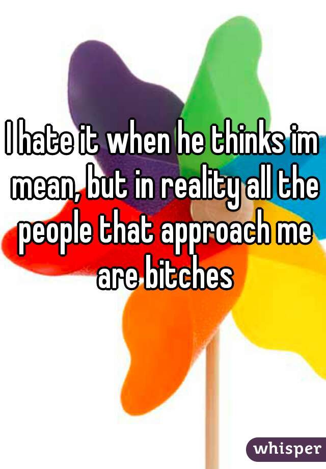 I hate it when he thinks im mean, but in reality all the people that approach me are bitches