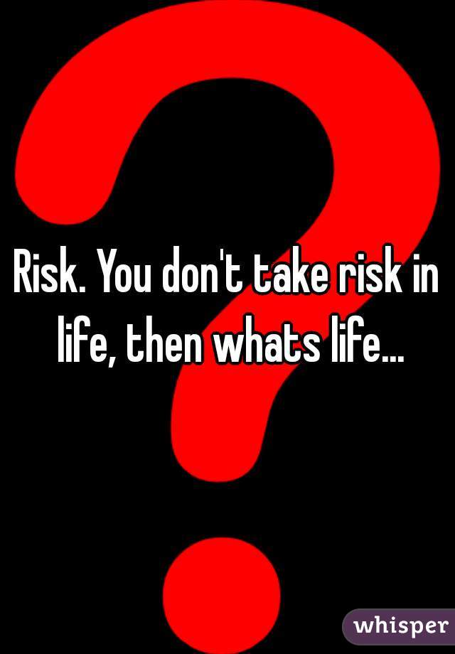 Risk. You don't take risk in life, then whats life...