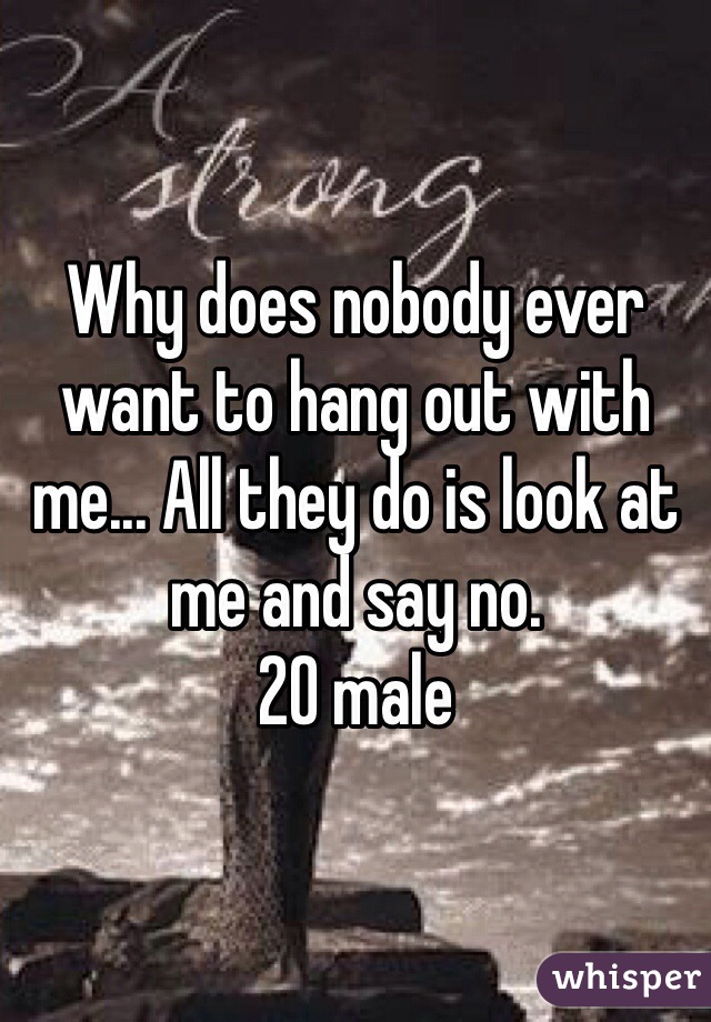 Why does nobody ever want to hang out with me... All they do is look at me and say no. 
20 male 