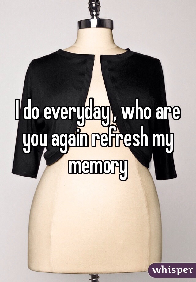 I do everyday , who are you again refresh my memory 