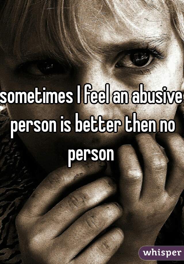 sometimes I feel an abusive person is better then no person 