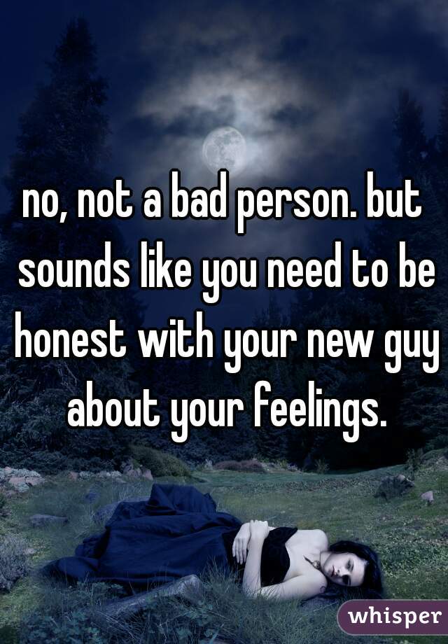 no, not a bad person. but sounds like you need to be honest with your new guy about your feelings.