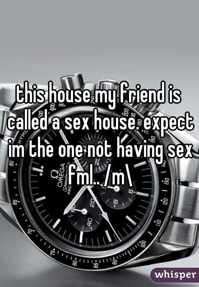 this house my friend is called a sex house. expect im the one not having sex fml.. /m\