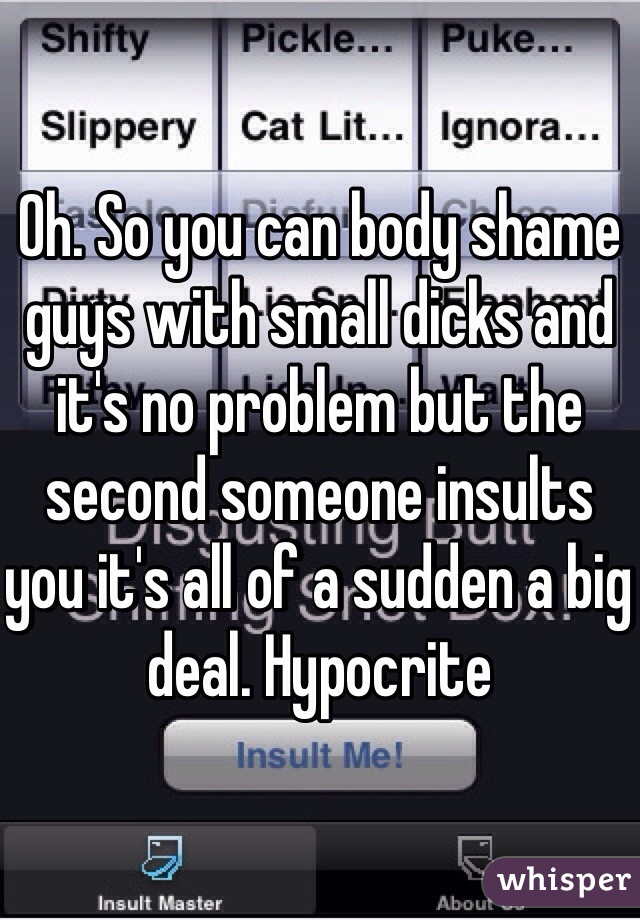 Oh. So you can body shame guys with small dicks and it's no problem but the second someone insults you it's all of a sudden a big deal. Hypocrite