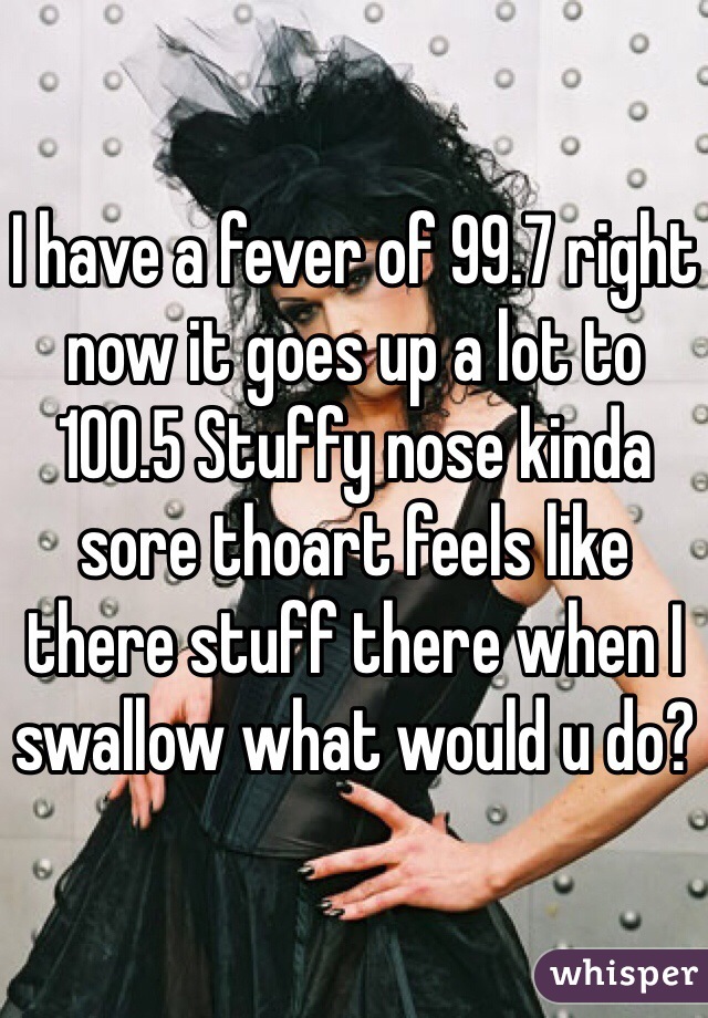 I have a fever of 99.7 right now it goes up a lot to 100.5 Stuffy nose kinda sore thoart feels like there stuff there when I swallow what would u do?