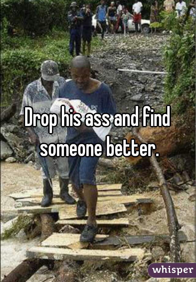 Drop his ass and find someone better.