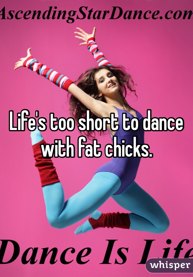 Life's too short to dance with fat chicks.
